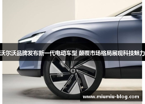 沃尔沃品牌发布新一代电动车型 颠覆市场格局展现科技魅力